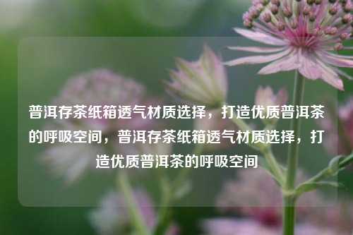 普洱存茶纸箱透气材质选择，打造优质普洱茶的呼吸空间，普洱存茶纸箱透气材质选择，打造优质普洱茶的呼吸空间