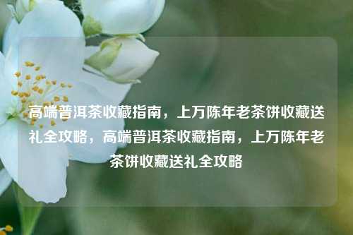 高端普洱茶收藏指南，上万陈年老茶饼收藏送礼全攻略，高端普洱茶收藏指南，上万陈年老茶饼收藏送礼全攻略
