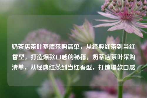 奶茶店茶叶基底采购清单，从经典红茶到当红香型，打造爆款口感的秘籍，奶茶店茶叶采购清单，从经典红茶到当红香型，打造爆款口感