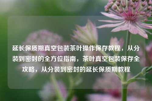 延长保质期真空包装茶叶操作保存教程，从分装到密封的全方位指南，茶叶真空包装保存全攻略，从分装到密封的延长保质期教程
